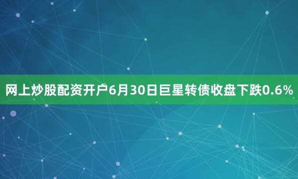 网上炒股配资开户6月30日巨星转债收盘下跌0.6%