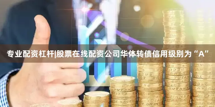 专业配资杠杆|股票在线配资公司华体转债信用级别为“A”