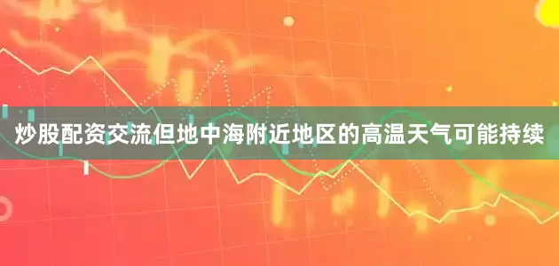 炒股配资交流但地中海附近地区的高温天气可能持续