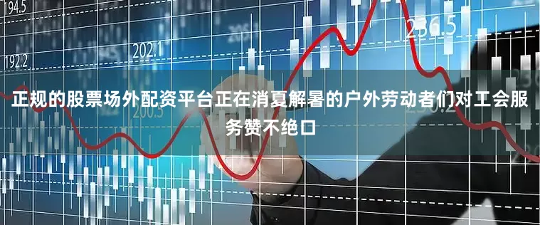 正规的股票场外配资平台正在消夏解暑的户外劳动者们对工会服务赞不绝口