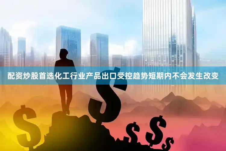 配资炒股首选化工行业产品出口受控趋势短期内不会发生改变